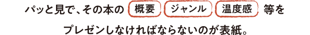 パッと見で、その本の「概要」「ジャンル」「温度感」をプレゼンしなければならないのが表紙。