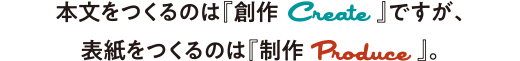本文をつくるのは『創作 Create』ですが、表紙をつくるのは『制作 Produce』。